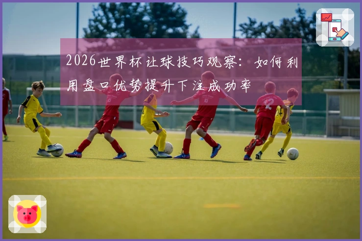 2026世界杯让球技巧观察:如何利用盘口优势提升下注成功率