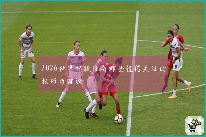 2026世界杯投注有哪些值得关注的技巧与建议